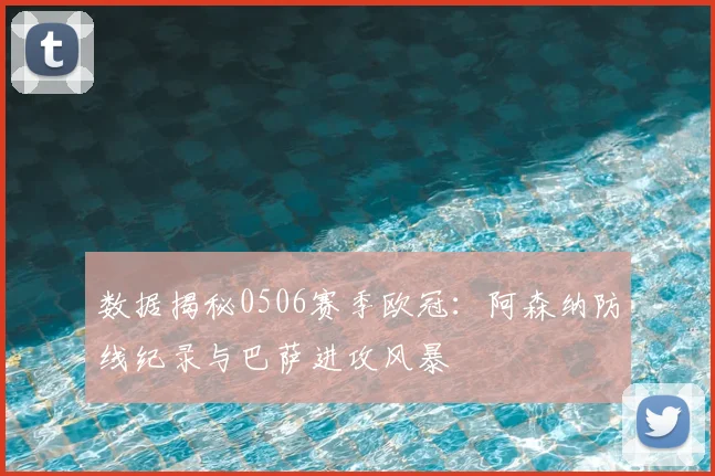 数据揭秘0506赛季欧冠：阿森纳防线纪录与巴萨进攻风暴