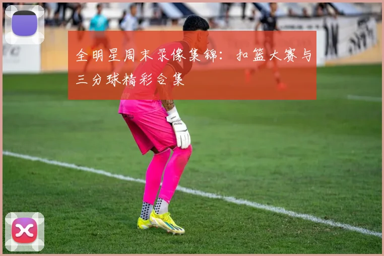全明星周末录像集锦：扣篮大赛与三分球精彩合集