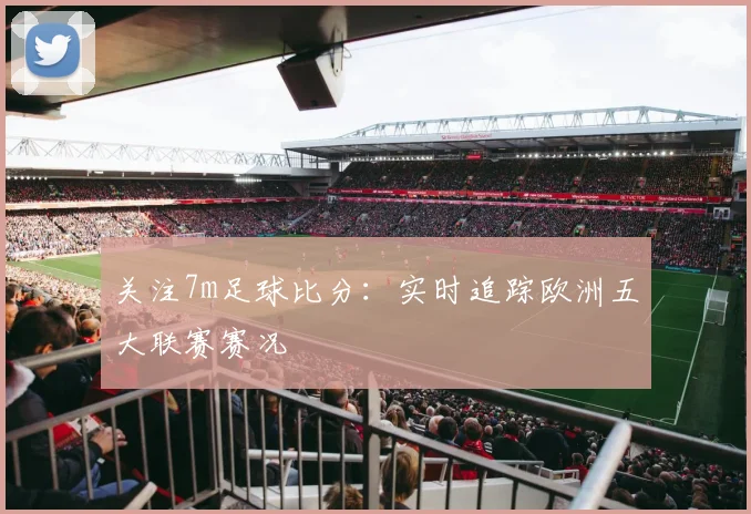 关注7m足球比分：实时追踪欧洲五大联赛赛况